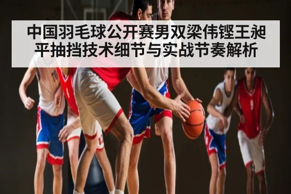 中国羽毛球公开赛男双梁伟铿王昶平抽挡技术细节与实战节奏解析