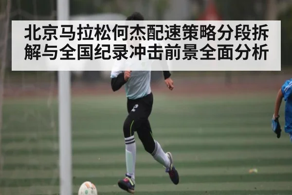 北京马拉松何杰配速策略分段拆解与全国纪录冲击前景全面分析